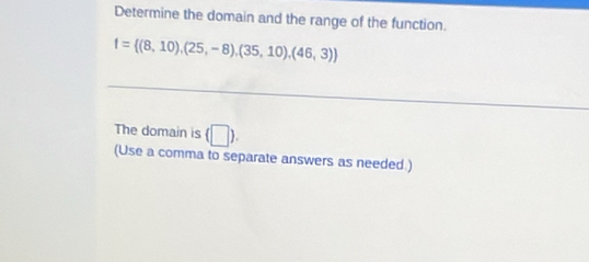 Determine the domain and the range of the function.
f= (8,10),(25,-8),(35,10),(46,3)
_ 
The domain is (□ ). 
(Use a comma to separate answers as needed )