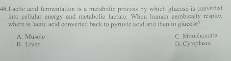 Lactic acid fermentation is a metabolic process by which glucose is converted
into cellular energy and metabolic lactate. When human aerobically respire,
where is lactic acid converted back to pyruvic acid and then to glucose?
A. Muscle C. Mitochondria
B. Liver D. Cytoplasm