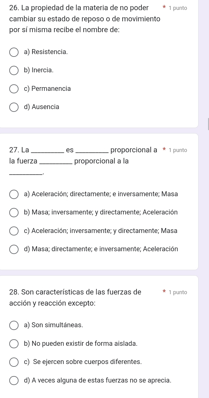 La propiedad de la materia de no poder 1 punto
cambiar su estado de reposo o de movimiento
por sí misma recibe el nombre de:
a) Resistencia.
b) Inercia.
c) Permanencia
d) Ausencia
27. La _es _proporcional a * 1 punto
la fuerza _proporcional a la
_
.
a) Aceleración; directamente; e inversamente; Masa
b) Masa; inversamente; y directamente; Aceleración
c) Aceleración; inversamente; y directamente; Masa
d) Masa; directamente; e inversamente; Aceleración
28. Son características de las fuerzas de 1 punto
acción y reacción excepto:
a) Son simultáneas.
b) No pueden existir de forma aislada.
c) Se ejercen sobre cuerpos diferentes.
d) A veces alguna de estas fuerzas no se aprecia.