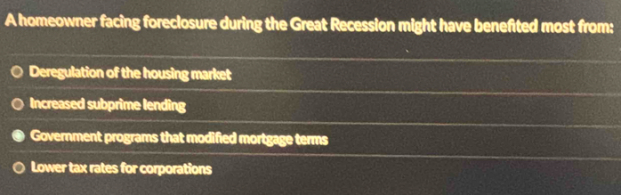 A homeowner facing foreclosure during the Great Recession might have benefited most from:
Deregulation of the housing market
Increased subprime lending
Government programs that modified mortgage terms
Lower tax rates for corporations