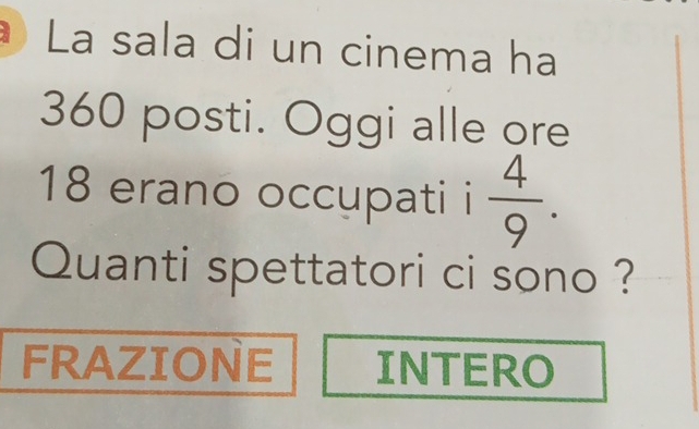 La sala di un cinema ha
360 posti. Oggi alle ore
18 erano occupati i  4/9 . 
Quanti spettatori ci sono ? 
FRAZIONE INTERO