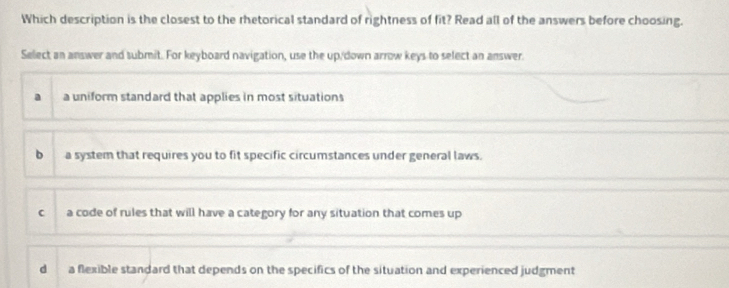 Which description is the closest to the rhetorical standard of rightness of fit? Read all of the answers before choosing.
Select an answer and submit. For keyboard navigation, use the up/down arrow keys to select an answer.
a a uniform standard that applies in most situations
b a system that requires you to fit specific circumstances under general laws.
C a code of rules that will have a category for any situation that comes up
d a flexible standard that depends on the specifics of the situation and experienced judgment