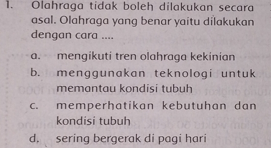 Olahraga tidak boleh dilakukan secara
asal. Olahraga yang benar yaitu dilakukan
dengan cara ....
a. mengikuti tren olahraga kekinian
b. menggunakan teknologi untuk
memantau kondisi tubuh
c. memperhatikan kebutuhan dan
kondisi tubuh
d. sering bergerak di pagi hari