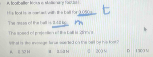 A footballer kicks a stationary football.
His foot is in contact with the ball for 0.050 s
The mass of the ball is 0.40kg.
The speed of projection of the ball is 28 m/s.
What is the average force exerted on the ball by his foot?
A 0.32N B 0.50 N C 200 N D 1300 N