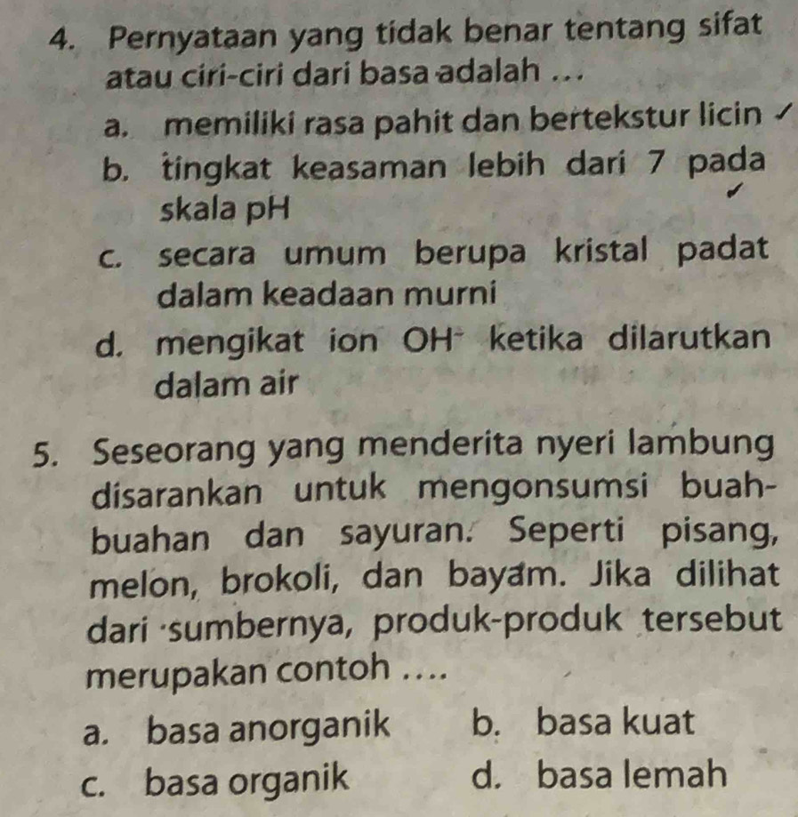 Pernyataan yang tidak benar tentang sifat
atau ciri-ciri dari basa adalah ..
a. memiliki rasa pahit dan bertekstur licin
b. tingkat keasaman lebih dari 7 pada
skala pH
c. secara umum berupa kristal padat
dalam keadaan murni
d. mengikat ion OH*ketika dilarutkan
dalam air
5. Seseorang yang menderita nyeri lambung
disarankan untuk mengonsumsi buah-
buahan dan sayuran. Seperti pisang,
melon, brokoli, dan bayam. Jika dilihat
dari sumbernya, produk-produk tersebut
merupakan contoh ....
a. basa anorganik b. basa kuat
c. basa organik d. basa lemah