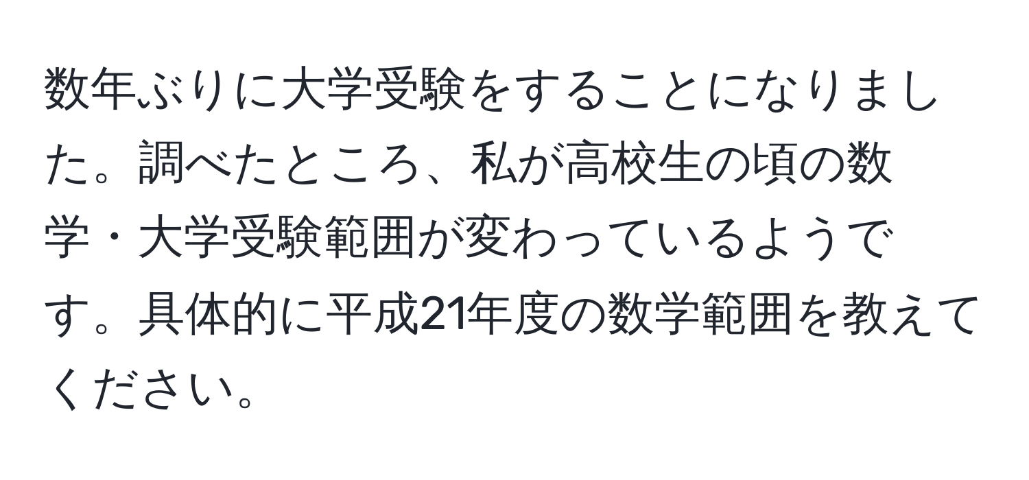 数年ぶりに大学受験をすることになりました。調べたところ、私が高校生の頃の数学・大学受験範囲が変わっているようです。具体的に平成21年度の数学範囲を教えてください。