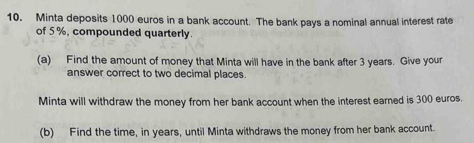 Minta deposits 1000 euros in a bank account. The bank pays a nominal annual interest rate 
of 5%, compounded quarterly. 
(a) Find the amount of money that Minta will have in the bank after 3 years. Give your 
answer correct to two decimal places. 
Minta will withdraw the money from her bank account when the interest earned is 300 euros. 
(b) Find the time, in years, until Minta withdraws the money from her bank account.