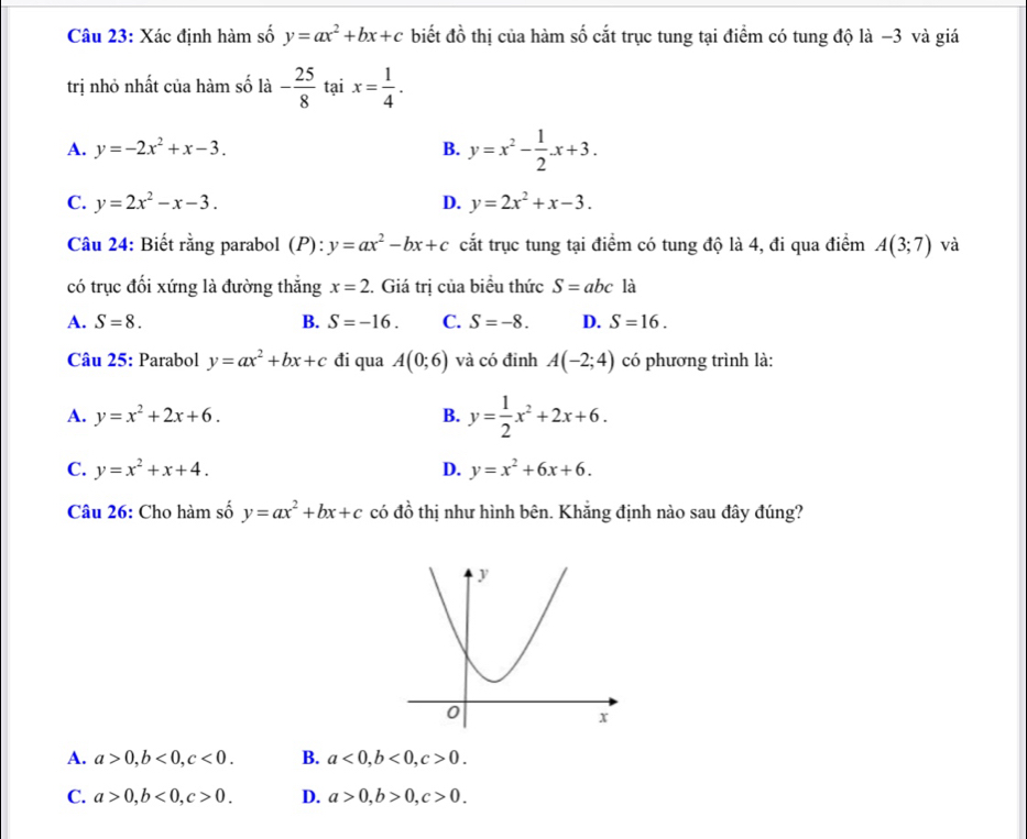 Xác định hàm số y=ax^2+bx+c biết đồ thị của hàm số cắt trục tung tại điểm có tung độ là −3 và giá
trị nhỏ nhất của hàm số là - 25/8  tại x= 1/4 .
A. y=-2x^2+x-3. B. y=x^2- 1/2 · x+3.
C. y=2x^2-x-3. D. y=2x^2+x-3. 
Câu 24: Biết rằng parabol (P): y=ax^2-bx+c cắt trục tung tại điểm có tung độ là 4, đi qua điểm A(3;7) và
có trục đối xứng là đường thẳng x=2 1. Giá trị của biểu thức S=abcla
A. S=8. B. S=-16. C. S=-8. D. S=16. 
Câu 25: Parabol y=ax^2+bx+c đi qua A(0;6) và có đinh A(-2;4) có phương trình là:
A. y=x^2+2x+6. B. y= 1/2 x^2+2x+6.
C. y=x^2+x+4. D. y=x^2+6x+6. 
Câu 26: Cho hàm số y=ax^2+bx+c có 4widehat O 9 thị như hình bên. Khắng định nào sau đây đúng?
A. a>0, b<0</tex>, c<0</tex>. B. a<0</tex>, b<0</tex>, c>0.
C. a>0, b<0</tex>, c>0. D. a>0, b>0, c>0.