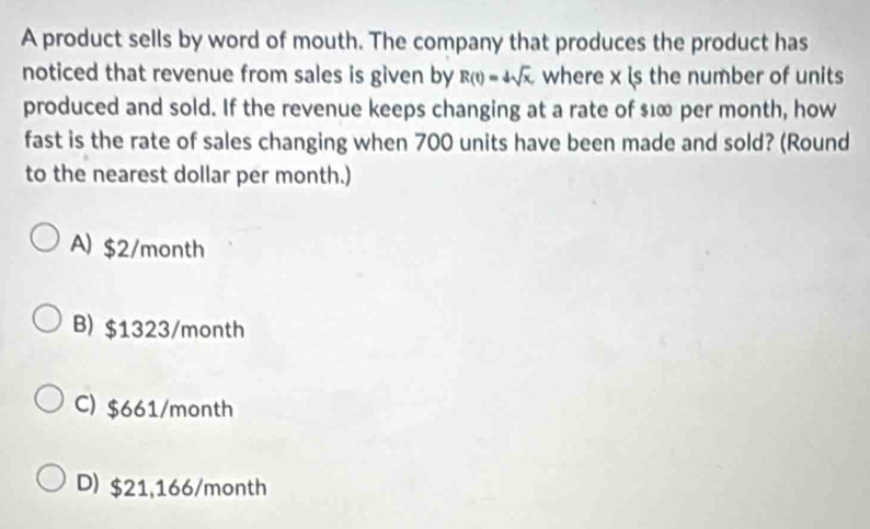 A product sells by word of mouth. The company that produces the product has
noticed that revenue from sales is given by R(t)=4sqrt(x), where x is the number of units
produced and sold. If the revenue keeps changing at a rate of $⊥∞ per month, how
fast is the rate of sales changing when 700 units have been made and sold? (Round
to the nearest dollar per month.)
A) $2/month
B) $1323/month
C) $661/month
D) $21,166/month