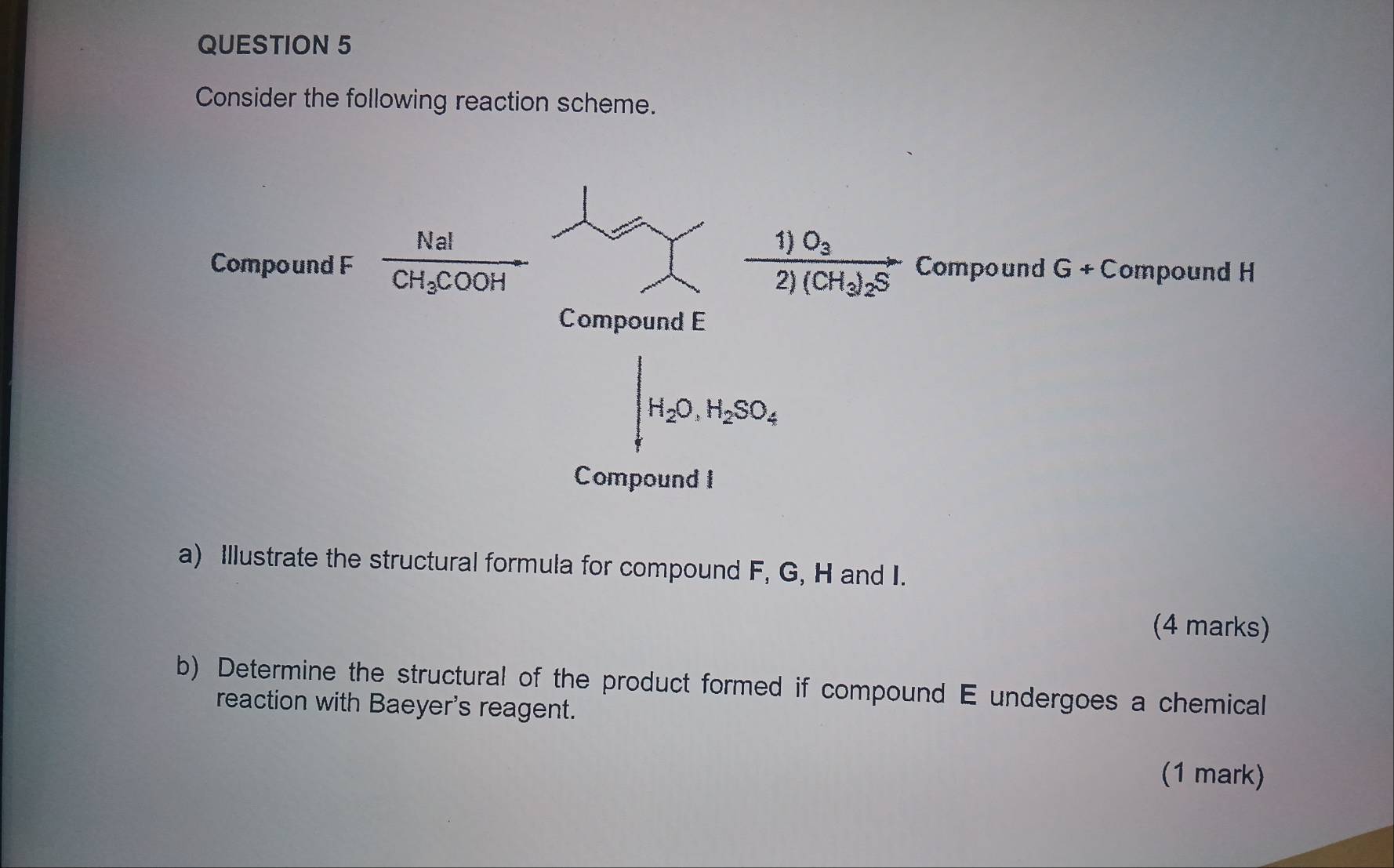 Consider the following reaction scheme. 
Compound F frac NaICH_3COOH frac 1)O_32)(CH_3)_2S Compound G+C Compound H
Compound E
H_2O, H_2SO_4
Compound I
a) Illustrate the structural formula for compound F, G, H and I. 
(4 marks) 
b) Determine the structural of the product formed if compound E undergoes a chemical 
reaction with Baeyer's reagent. 
(1 mark)