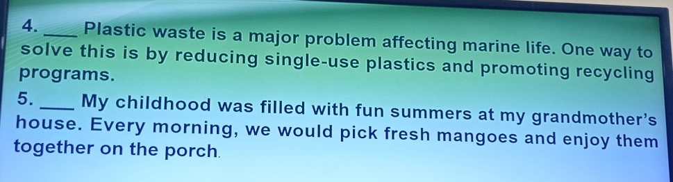 Plastic waste is a major problem affecting marine life. One way to 
solve this is by reducing single-use plastics and promoting recycling 
programs. 
5._ My childhood was filled with fun summers at my grandmother's 
house. Every morning, we would pick fresh mangoes and enjoy them 
together on the porch.