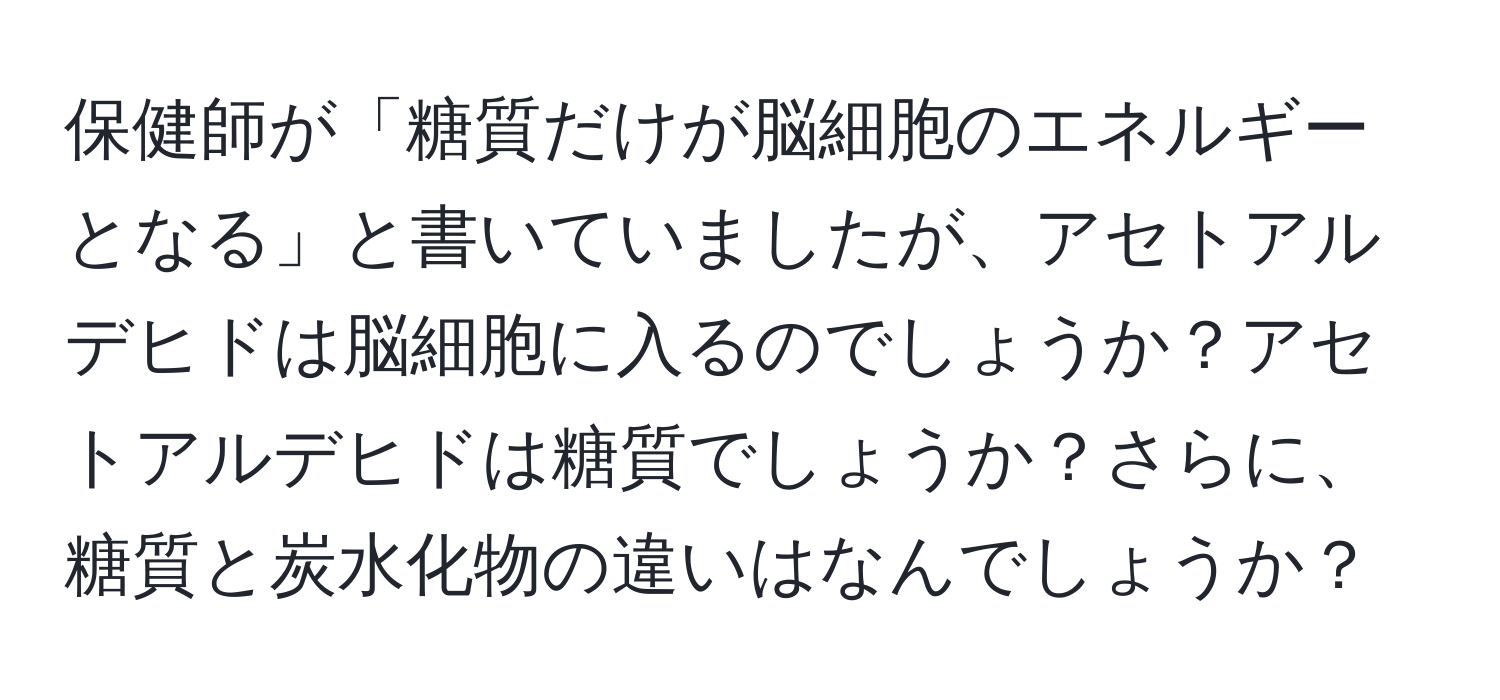 保健師が「糖質だけが脳細胞のエネルギーとなる」と書いていましたが、アセトアルデヒドは脳細胞に入るのでしょうか？アセトアルデヒドは糖質でしょうか？さらに、糖質と炭水化物の違いはなんでしょうか？