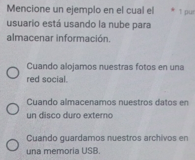 Mencione un ejemplo en el cual el 1 pur
usuario está usando la nube para
almacenar información.
Cuando alojamos nuestras fotos en una
red social.
Cuando almacenamos nuestros datos en
un disco duro externo
Cuando guardamos nuestros archivos en
una memoria USB.