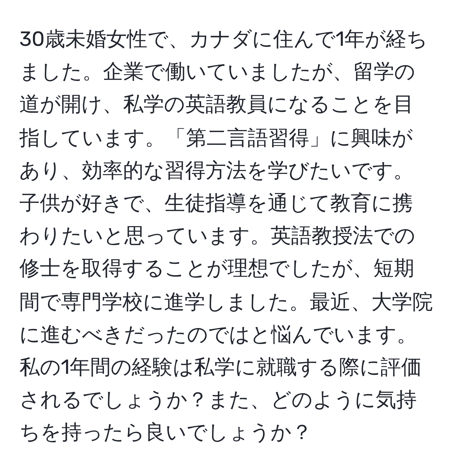 30歳未婚女性で、カナダに住んで1年が経ちました。企業で働いていましたが、留学の道が開け、私学の英語教員になることを目指しています。「第二言語習得」に興味があり、効率的な習得方法を学びたいです。子供が好きで、生徒指導を通じて教育に携わりたいと思っています。英語教授法での修士を取得することが理想でしたが、短期間で専門学校に進学しました。最近、大学院に進むべきだったのではと悩んでいます。私の1年間の経験は私学に就職する際に評価されるでしょうか？また、どのように気持ちを持ったら良いでしょうか？