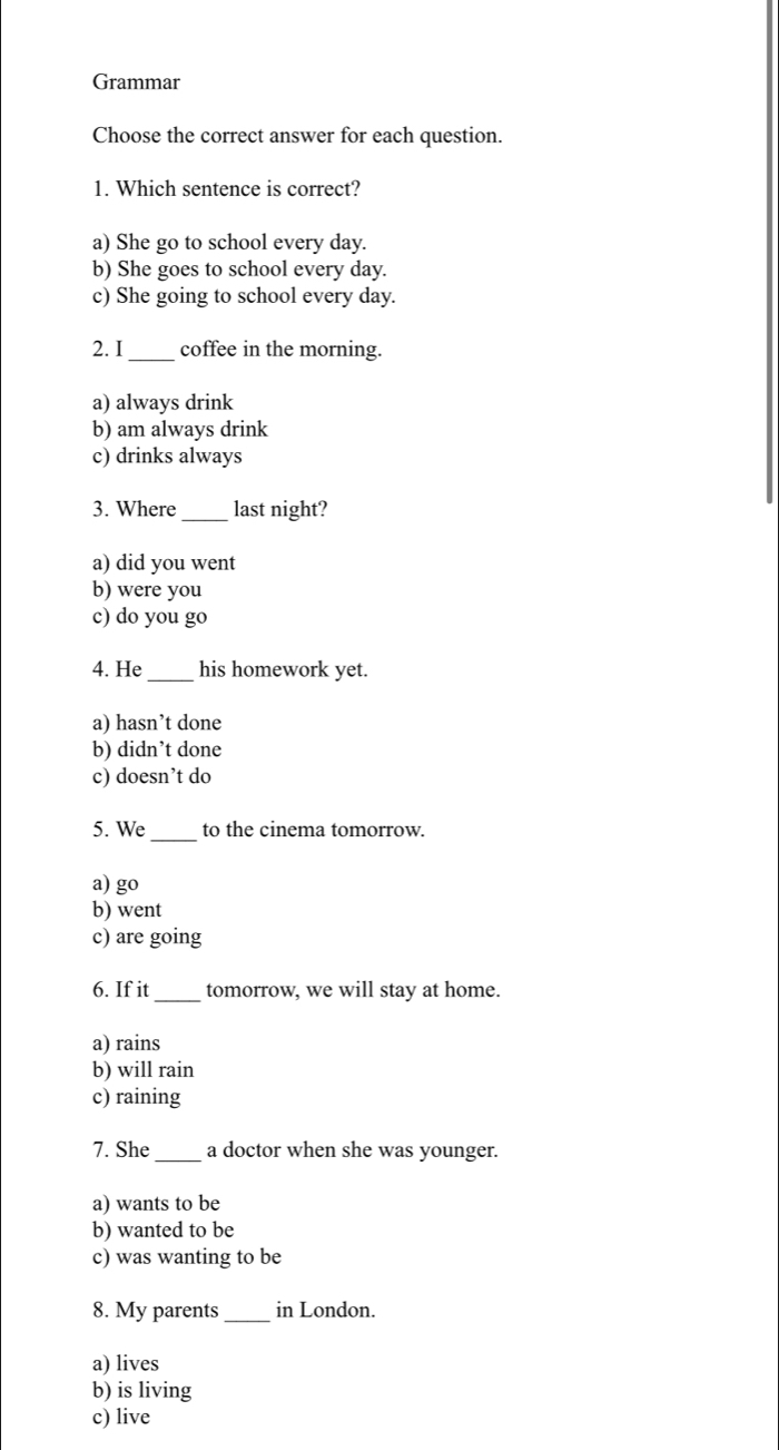 Grammar
Choose the correct answer for each question.
1. Which sentence is correct?
a) She go to school every day.
b) She goes to school every day.
c) She going to school every day.
2. I_ coffee in the morning.
a) always drink
b) am always drink
c) drinks always
3. Where _last night?
a) did you went
b) were you
c) do you go
4. He_ his homework yet.
a) hasn’t done
b) didn’t done
c) doesn’t do
5. We _to the cinema tomorrow.
a) go
b) went
c) are going
6. If it_ tomorrow, we will stay at home.
a) rains
b) will rain
c) raining
7. She _a doctor when she was younger.
a) wants to be
b) wanted to be
c) was wanting to be
8. My parents _in London.
a) lives
b) is living
c) live