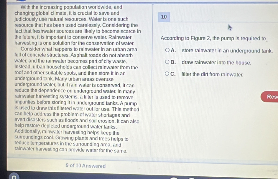 With the increasing population worldwide, and
changing global climate, it is crucial to save and
judiciously use natural resources. Water is one such
10
resource that has been used carelessly. Considering the
fact that freshwater sources are likely to become scarce in
the future, it is important to conserve water. Rainwater According to Figure 2, the pump is required to
harvesting is one solution for the conservation of water.
Consider what happens to rainwater in an urban area A. store rainwater in an underground tank.
full of concrete structures. Asphalt roads do not absorb
water, and the rainwater becomes part of city waste. B. draw rainwater into the house.
Instead, urban households can collect rainwater from the
roof and other suitable spots, and then store it in an C. filter the dirt from rainwater.
underground tank. Many urban areas overuse
underground water, but if rain water is conserved, it can
reduce the dependence on underground water. In many
rainwater harvesting systems, a filter is used to remove Res
impurities before storing it in underground tanks. A pump
is used to draw this filtered water out for use. This method
can help address the problem of water shortages and
avert disasters such as floods and soil erosion. It can also
help restore depleted underground water tanks.
Additionally, rainwater harvesting helps keep the
surroundings cool. Growing plants and trees helps to
reduce temperatures in the surrounding area, and
rainwater harvesting can provide water for the same.
9 of 10 Answered