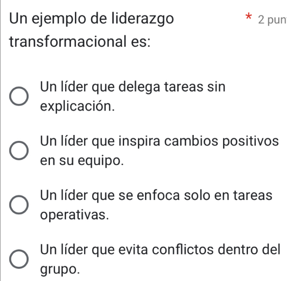 Un ejemplo de liderazgo 2 pun
transformacional es:
Un líder que delega tareas sin
explicación.
Un líder que inspira cambios positivos
en su equipo.
Un líder que se enfoca solo en tareas
operativas.
Un líder que evita conflictos dentro del
grupo.