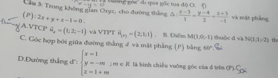 và vưống góc' dź qua gốc tọa độ O. Đ
Cầu 3: Trong không gian Oxyz, cho đường thắng △ : (x-3)/1 = (y-4)/2 = (z+3)/-1  và mặt phẳng
(P): 2x+y+z-1=0.
A.VTCP vector u_d=(1;2;-1) và VTPT vector n_(P)=(2;1;1) B. Điểm M(1;0;-1) thuộc d và N(1;1;-2) th
C. Góc hợp bởi giữa đường thẳng đ và mặt phẳng (P) bằng 60°
D.Đường thẳng d': beginarrayl x=1 y=-m;m∈ R z=1+mendarray. là hình chiếu vuông góc của d trên (P).(