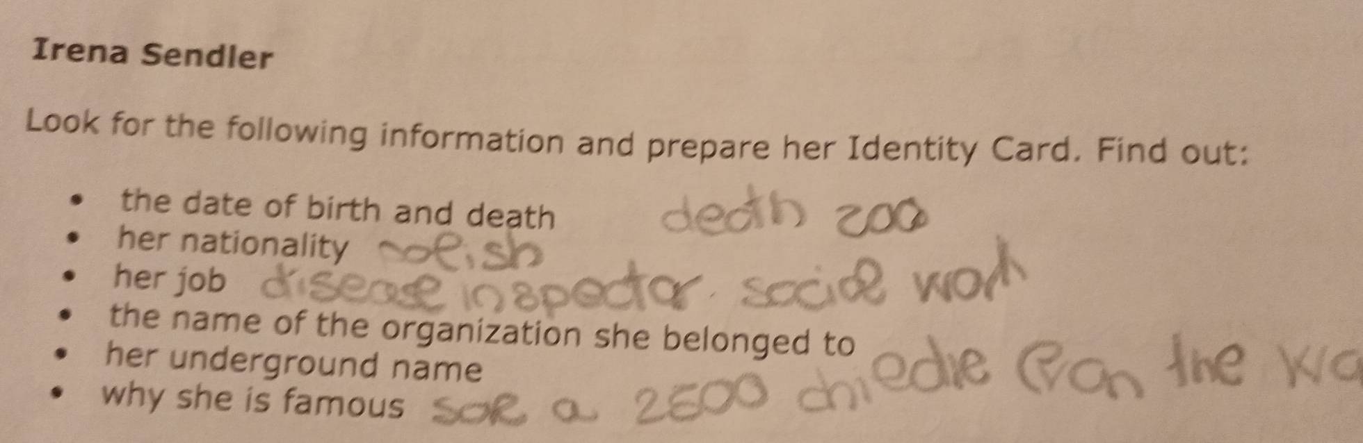 Irena Sendler 
Look for the following information and prepare her Identity Card. Find out: 
the date of birth and death 
her nationality 
her job 
the name of the organization she belonged to 
her underground name 
why she is famous