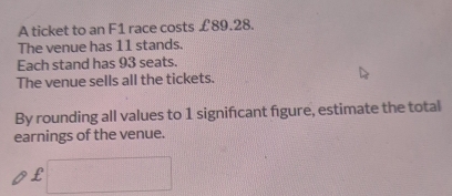 A ticket to an F1 race costs £89.28. 
The venue has 11 stands. 
Each stand has 93 seats. 
The venue sells all the tickets. 
By rounding all values to 1 signifcant figure, estimate the total 
earnings of the venue.
£ □