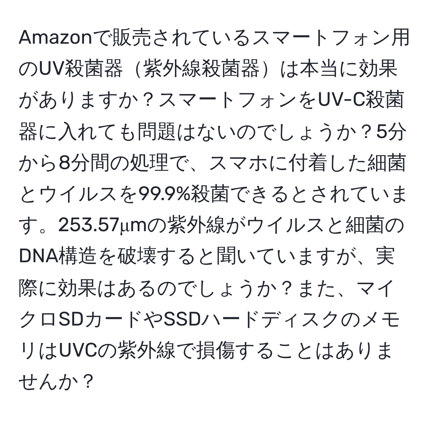 Amazonで販売されているスマートフォン用のUV殺菌器紫外線殺菌器は本当に効果がありますか？スマートフォンをUV-C殺菌器に入れても問題はないのでしょうか？5分から8分間の処理で、スマホに付着した細菌とウイルスを99.9%殺菌できるとされています。253.57μmの紫外線がウイルスと細菌のDNA構造を破壊すると聞いていますが、実際に効果はあるのでしょうか？また、マイクロSDカードやSSDハードディスクのメモリはUVCの紫外線で損傷することはありませんか？