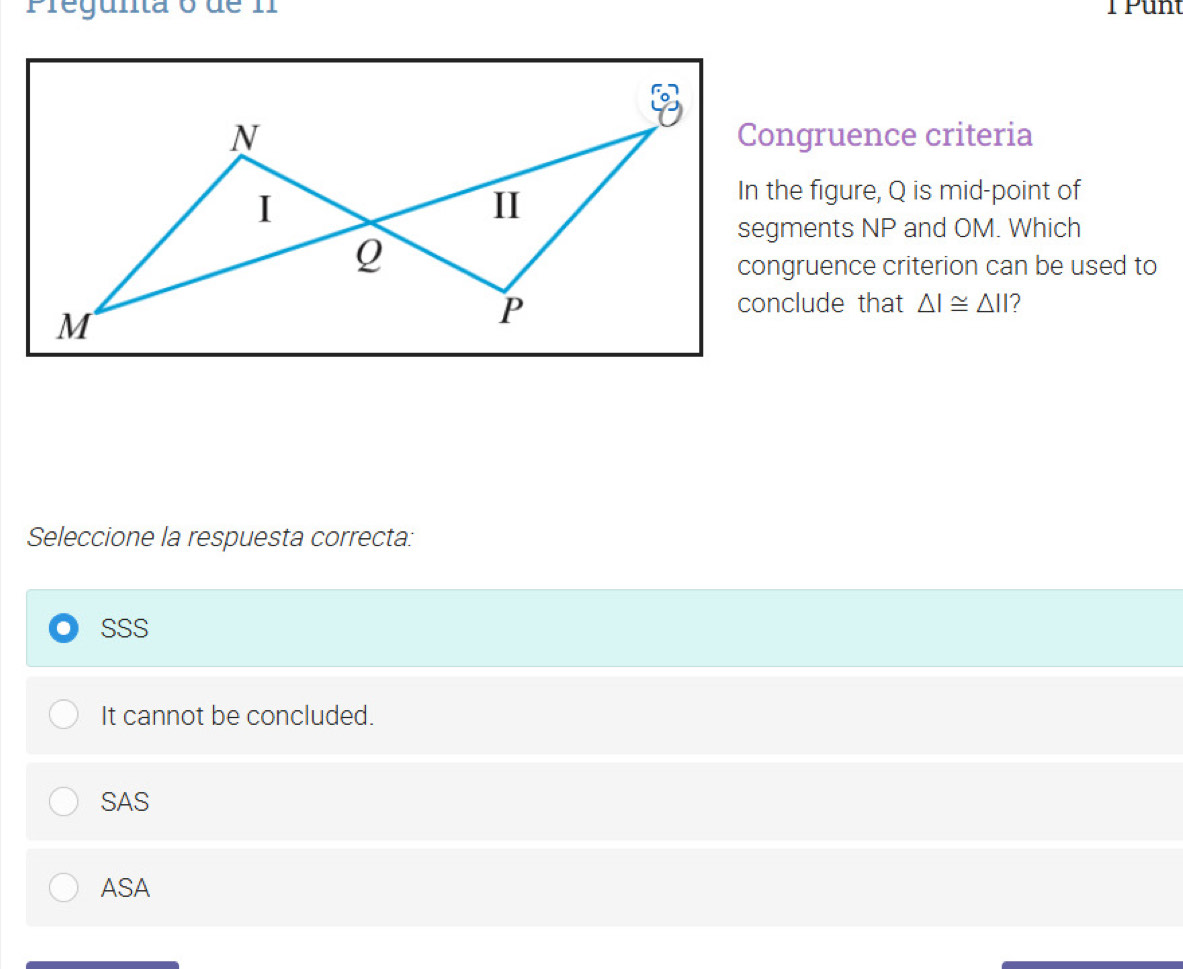 Pregunta o de I T Punt
Congruence criteria
In the figure, Q is mid-point of
segments NP and OM. Which
congruence criterion can be used to
conclude that △ I≌ △ II 2
Seleccione la respuesta correcta:
SSS
It cannot be concluded.
SAS
ASA