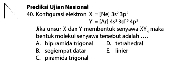 Prediksi Ujian Nasional
40. Konfigurasi elektron X=[Ne]3s^23p^2
Y=[Ar]4s^23d^(10)4p^5
Jika unsur X dan Y membentuk senyawa XY_4 maka
bentuk molekul senyawa tersebut adalah …..
A. bipiramida trigonal D. tetrahedral
B. segiempat datar E. linier
C. piramida trigonal