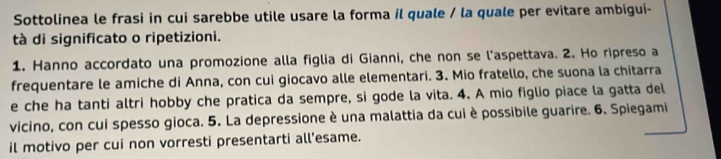 Sottolinea le frasi in cui sarebbe utile usare la forma il quale / la quale per evitare ambigui- 
tà di significato o ripetizioni. 
1. Hanno accordato una promozione alla figlia di Gianni, che non se l'aspettava. 2. Ho ripreso a 
frequentare le amiche di Anna, con cui giocavo alle elementari. 3. Mio fratello, che suona la chitarra 
e che ha tanti altri hobby che pratica da sempre, si gode la vita. 4. A mio figlio piace la gatta del 
vicino, con cui spesso gioca. 5. La depressione è una malattia da cui è possibile guarire. 6. Spiegami 
il motivo per cui non vorresti presentarti all’esame.