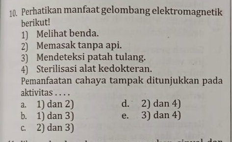 Perhatikan manfaat gelombang elektromagnetik
berikut!
1) Melihat benda.
2) Memasak tanpa api.
3) Mendeteksi patah tulang.
4) Sterilisasi alat kedokteran.
Pemanfaatan cahaya tampak ditunjukkan pada
aktivitas . . . .
a. 1) dan 2) d. 2) dan 4)
b. 1) dan 3) e. 3) dan 4)
c. 2) dan 3)