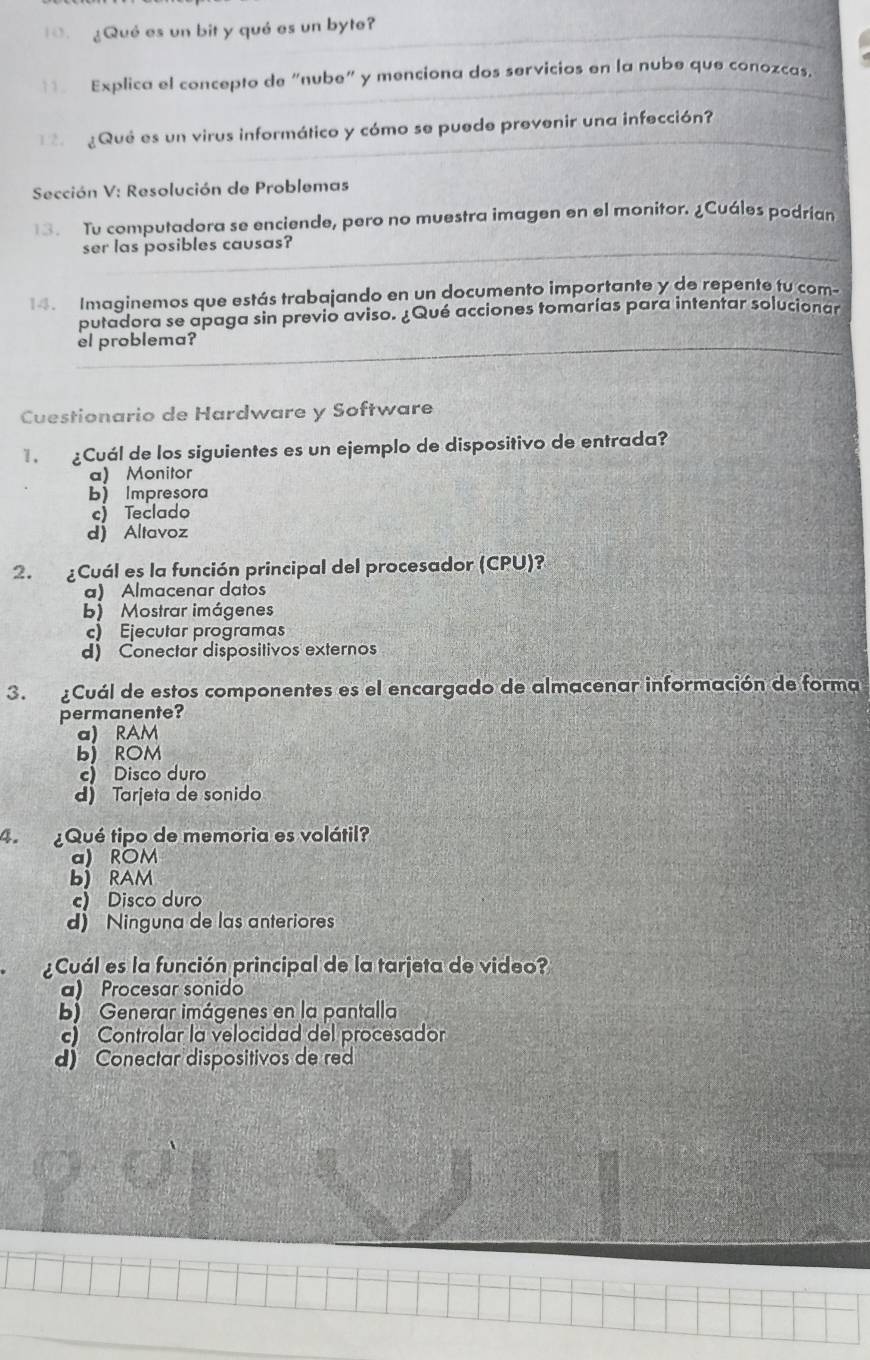 ¿Qué es un bit y qué es un byte?
11 Explica el concepto de “nube" y menciona dos servicios en la nube que conozcas.
Qué es un virus informático y cómo se puede prevenir una infección?
Sección V: Resolución de Problemas
13. Tu computadora se enciende, pero no muestra imagen en el monitor. ¿Cuáles podrían
ser las posibles causas?
Imaginemos que estás trabajando en un documento importante y de repente tu com
putadora se apaga sin previo aviso. ¿Qué acciones tomarías para intentar solucionar
el problema?
Cuestionario de Hardware y Software
¿Cuál de los siguientes es un ejemplo de dispositivo de entrada?
a) Monitor
b) Impresora
c) Teclado
d Altavoz
2. ¿Cuál es la función principal del procesador (CPU)?
a) Almacenar datos
b) Mostrar imágenes
c) Ejecutar programas
d) Conectar dispositivos externos
3. ¿Cuál de estos componentes es el encargado de almacenar información de forma
permanente?
a) RAM
b) ROM
c) Disco duro
d) Tarjeta de sonido
4. ¿Qué tipo de memoria es volátil?
a) ROM
b) RAM
c) Disco duro
d) Ninguna de las anteriores
¿Cuál es la función principal de la tarjeta de video?
a) Procesar sonido
b) Generar imágenes en la pantalla
c) Controlar la velocidad del procesador
d) Conectar dispositivos de red