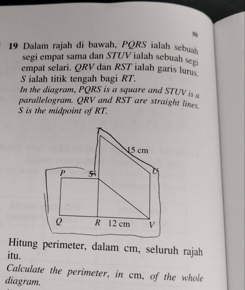 50 
19 Dalam rajah di bawah, PQRS ialah sebuah 
segi empat sama dan STUV ialah sebuah segi 
empat selari. QRV dan RST ialah garis lurus.
S ialah titik tengah bagi RT. 
In the diagram, PQRS is a square and STUV is a 
parallelogram. QRV and RST are straight lines.
S is the midpoint of RT. 
Hitung perimeter, dalam cm, seluruh rajah 
itu. 
Calculate the perimeter, in cm, of the whole 
diagram.