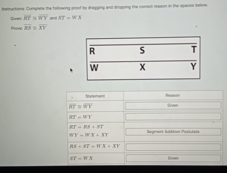 Instructions: Complete the following proof by dragging and dropping the correct reason in the spaces below.
Given: overline RT≌ overline WY and ST=WX
Prove: overline RS≌ overline XY
Statement Reason
overline RT≌ overline WY
Given
RT=WY
RT=RS+ST
Segment Addition Postulate
WY=WX+XY
RS+ST=WX+XY
ST=WX Given