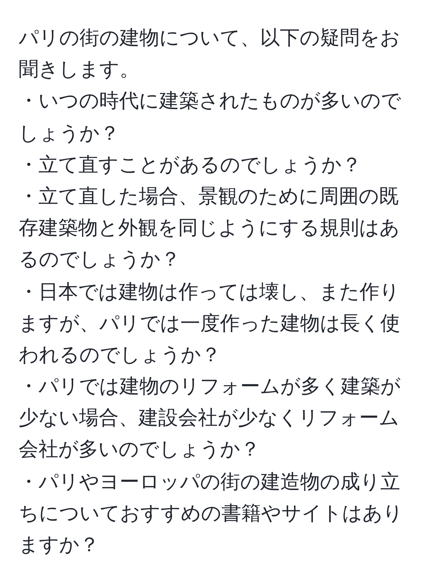 パリの街の建物について、以下の疑問をお聞きします。  
・いつの時代に建築されたものが多いのでしょうか？  
・立て直すことがあるのでしょうか？  
・立て直した場合、景観のために周囲の既存建築物と外観を同じようにする規則はあるのでしょうか？  
・日本では建物は作っては壊し、また作りますが、パリでは一度作った建物は長く使われるのでしょうか？  
・パリでは建物のリフォームが多く建築が少ない場合、建設会社が少なくリフォーム会社が多いのでしょうか？  
・パリやヨーロッパの街の建造物の成り立ちについておすすめの書籍やサイトはありますか？