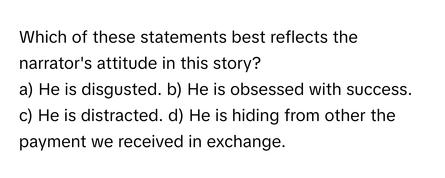 Which of these statements best reflects the narrator's attitude in this story?

a) He is disgusted. b) He is obsessed with success. c) He is distracted. d) He is hiding from other the payment we received in exchange.