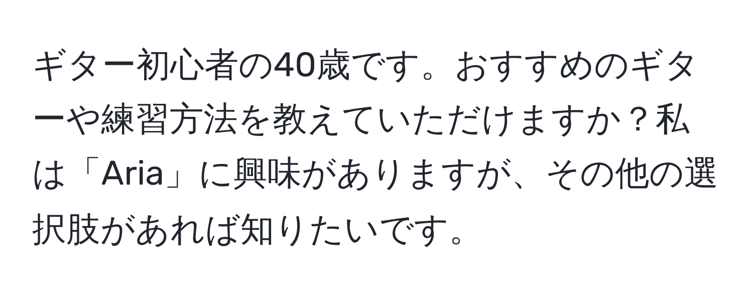 ギター初心者の40歳です。おすすめのギターや練習方法を教えていただけますか？私は「Aria」に興味がありますが、その他の選択肢があれば知りたいです。