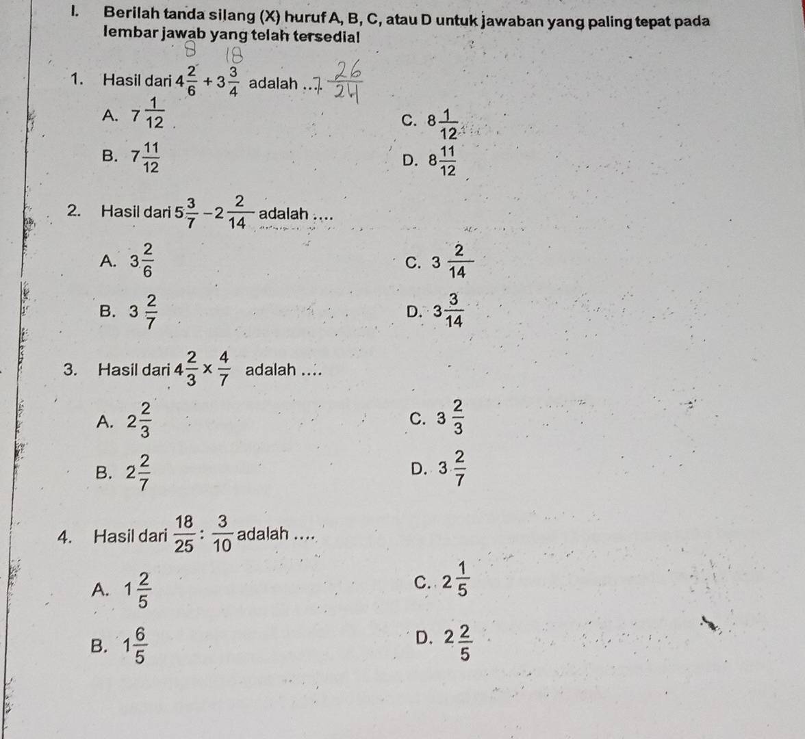 Berilah tanda silang (X) huruf A, B, C, atau D untuk jawaban yang paling tepat pada
lembar jawab yang telah tersedial
1. Hasil dari 4 2/6 +3 3/4  adalah
A. 7 1/12 
C. 8 1/12 
B. 7 11/12  8 11/12 
D.
2. Hasil dari 5 3/7 -2 2/14  adalah ....
A. 3 2/6  C. 3 2/14 
B. 3 2/7  3 3/14 
D.
3. Hasil dari 4 2/3 *  4/7  adalah ....
A. 2 2/3  3 2/3 
C.
B. 2 2/7  3 2/7 
D.
4. Hasil dari  18/25 : 3/10  adalah ....
A. 1 2/5 
C. 2 1/5 
D.
B. 1 6/5  2 2/5 