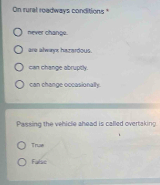 On rural roadways conditions *
never change.
are always hazardous.
can change abruptly.
can change occasionally.
Passing the vehicle ahead is called overtaking.
True
False