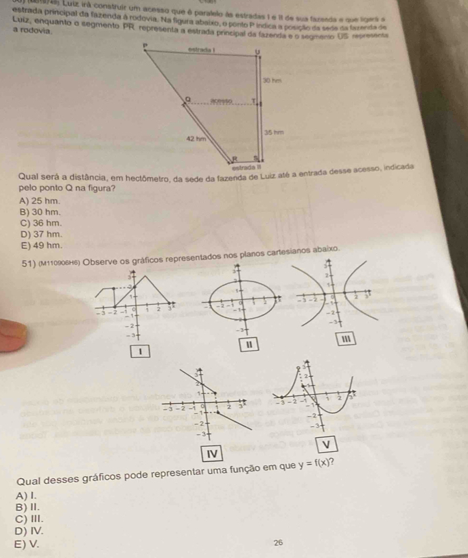 (M1149) Luiz irá construir um acesso que é paralelo às estradas 1 e 1I de sua fazeada e que ligará a
estrada principal da fazenda à rodovia. Na figura ababxo, o ponto P índica a posição da sede da farenda de
Luiz, enquanto o segmento PR, representa a estrada principal da fazenda e o segmento US representa
a rodovia.
pelo ponto Q na figura?
A) 25 hm.
B) 30 hm.
C) 36 hm.
D) 37 hm.
E) 49 hm.
51) (M110906H6) Observe os gráficos representados nos planos cartesianos abaixo.
3
1
- 3 - 2 -1 0 1 2
- 1
- 2
- 3
1
3
2
1
-3 -2 -1 2 3
-1
-2
-3
V
IV
Qual desses gráficos pode representar uma função em que y=f(x)
A) I.
B)ⅡI.
C) Ⅲ.
D) IV.
E) V.
26