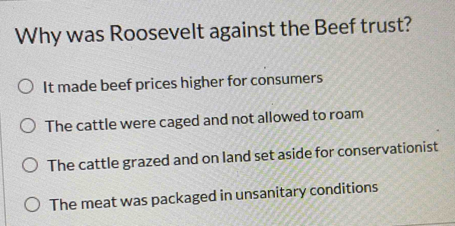 Why was Roosevelt against the Beef trust?
It made beef prices higher for consumers
The cattle were caged and not allowed to roam
The cattle grazed and on land set aside for conservationist
The meat was packaged in unsanitary conditions