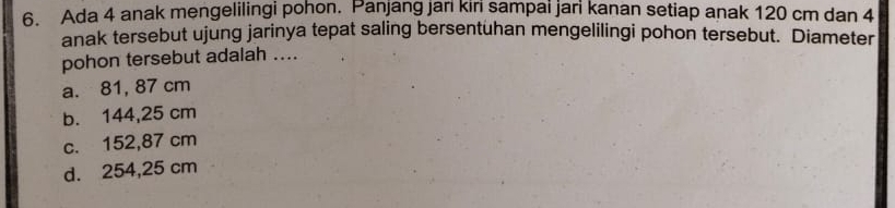 Ada 4 anak mengelilingi pohon. Panjang jari kiri sampai jari kanan setiap anak 120 cm dan 4
anak tersebut ujung jarinya tepat saling bersentuhan mengelilingi pohon tersebut. Diameter
pohon tersebut adalah ....
a. 81, 87 cm
b. 144,25 cm
c. 152,87 cm
d. 254,25 cm