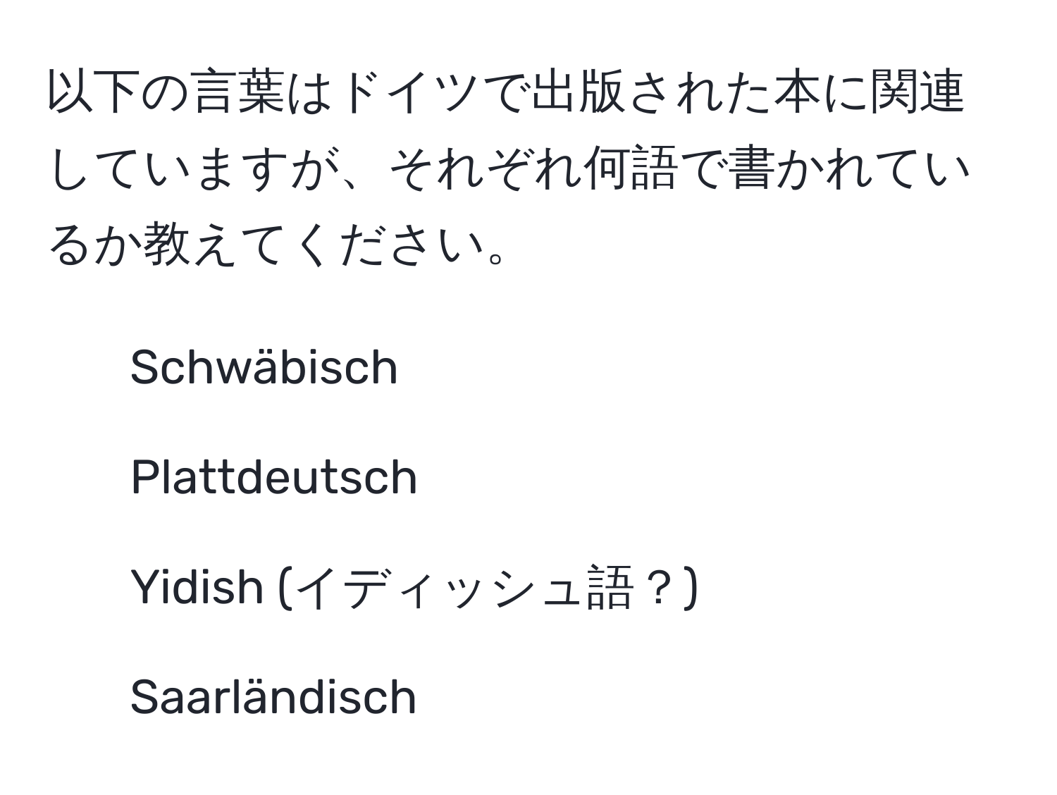 以下の言葉はドイツで出版された本に関連していますが、それぞれ何語で書かれているか教えてください。  
- Schwäbisch  
- Plattdeutsch  
- Yidish (イディッシュ語？)  
- Saarländisch