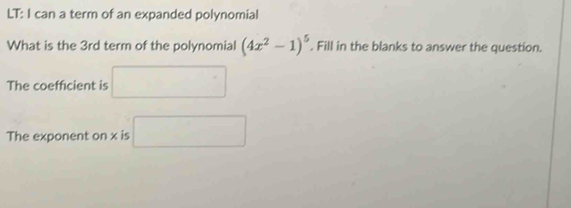 LT: I can a term of an expanded polynomial 
What is the 3rd term of the polynomial (4x^2-1)^5. Fill in the blanks to answer the question. 
The coefficient is □ 
The exponent on x is □