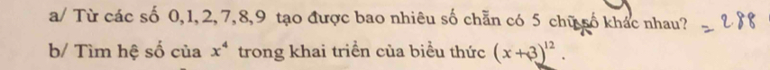 a/ Từ các số 0, 1, 2, 7, 8, 9 tạo được bao nhiêu số chẵn có 5 chữ số khác nhau? 
b/ Tìm hệ số của x^4 trong khai triển của biểu thức (x+3)^12.