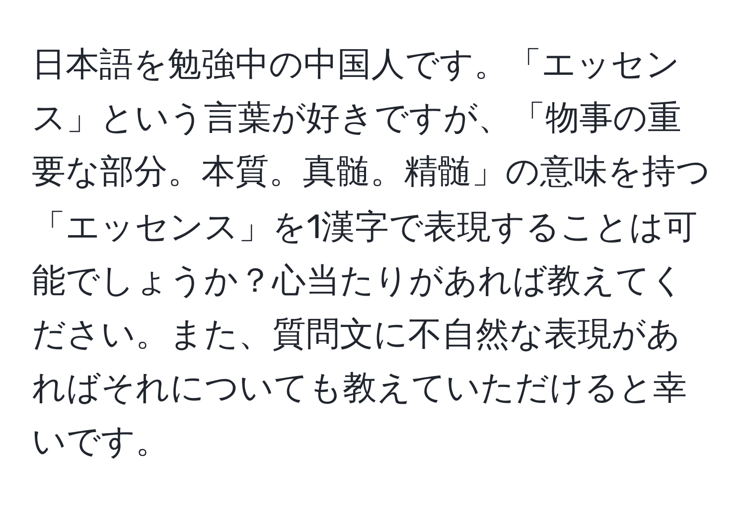 日本語を勉強中の中国人です。「エッセンス」という言葉が好きですが、「物事の重要な部分。本質。真髄。精髄」の意味を持つ「エッセンス」を1漢字で表現することは可能でしょうか？心当たりがあれば教えてください。また、質問文に不自然な表現があればそれについても教えていただけると幸いです。