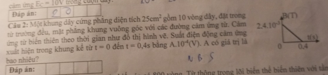 cảm ứng E_C=10V trong cuợn day
Đáp án:
Câu 2: Một khung dây cứng phăng diện tích 25cm^2 gồm 10 vòng dây, đặt trong
từ trường đều, mặt phăng khung vuông góc với các đường cảm ứng từ. Cảm
ứng từ biến thiên theo thời gian như đồ thị hình vẽ. Suất điện động cảm ứng
xuất hiện trong khung kể từ t=0 đến t=0,4s bằng A.10^(-4)(V). A có giá trị là
bao nhiêu?
Đáp án:
m  Từ thộng trọng lõi biến thể biến thiên với tần