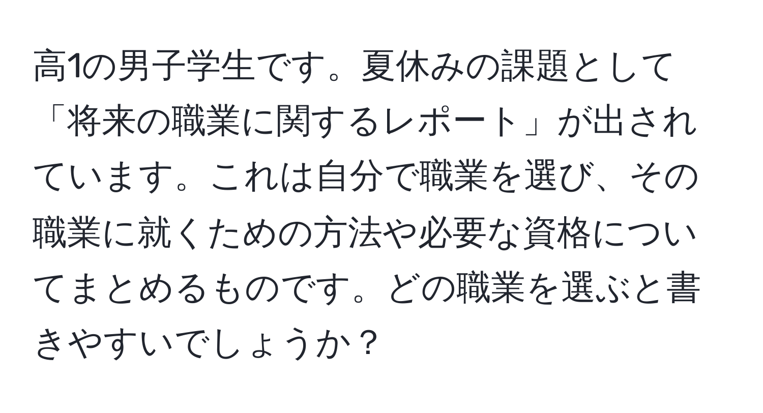 高1の男子学生です。夏休みの課題として「将来の職業に関するレポート」が出されています。これは自分で職業を選び、その職業に就くための方法や必要な資格についてまとめるものです。どの職業を選ぶと書きやすいでしょうか？