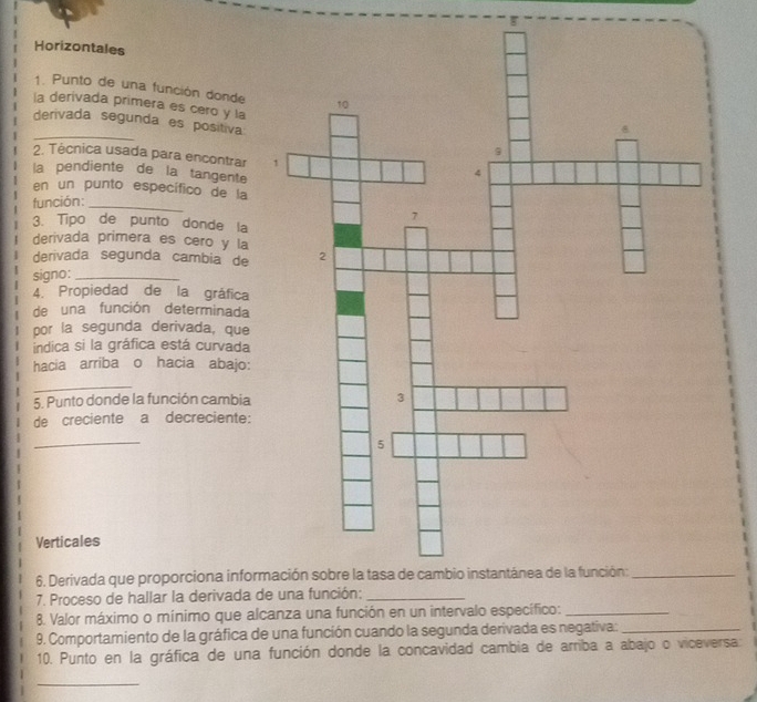 Horizontales 
1. Punto de una función donde 
la derivada primera es cero y la 
_derivada segunda es positiva 
2. Técnica usada para encontrar 
la pendiente de la tangente 
en un punto específico de la 
función:_ 
3. Tipo de punto donde la 
derivada primera es cero y la 
derivada segunda cambia de 
signo:_ 
4. Propiedad de la gráfica 
de una función determinada 
por la segunda derivada, que 
indica si la gráfica está curvada 
hacia arriba o hacia abajo: 
_ 
5. Punto donde la función cambia 
de creciente a decreciente: 
_ 
Verticales 
6. Derivada que proporciona infor 
7. Proceso de hallar la derivada d 
8. Valor máximo o mínimo que alcanza una función en un intervalo especifico:_ 
9. Comportamiento de la gráfica de una función cuando la segunda derivada es negativa:_ 
10. Punto en la gráfica de una función donde la concavidad cambia de arriba a abajo o viceversa 
_