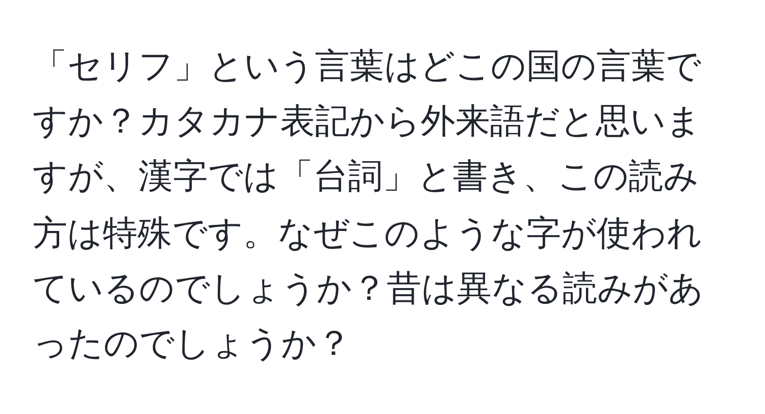 「セリフ」という言葉はどこの国の言葉ですか？カタカナ表記から外来語だと思いますが、漢字では「台詞」と書き、この読み方は特殊です。なぜこのような字が使われているのでしょうか？昔は異なる読みがあったのでしょうか？