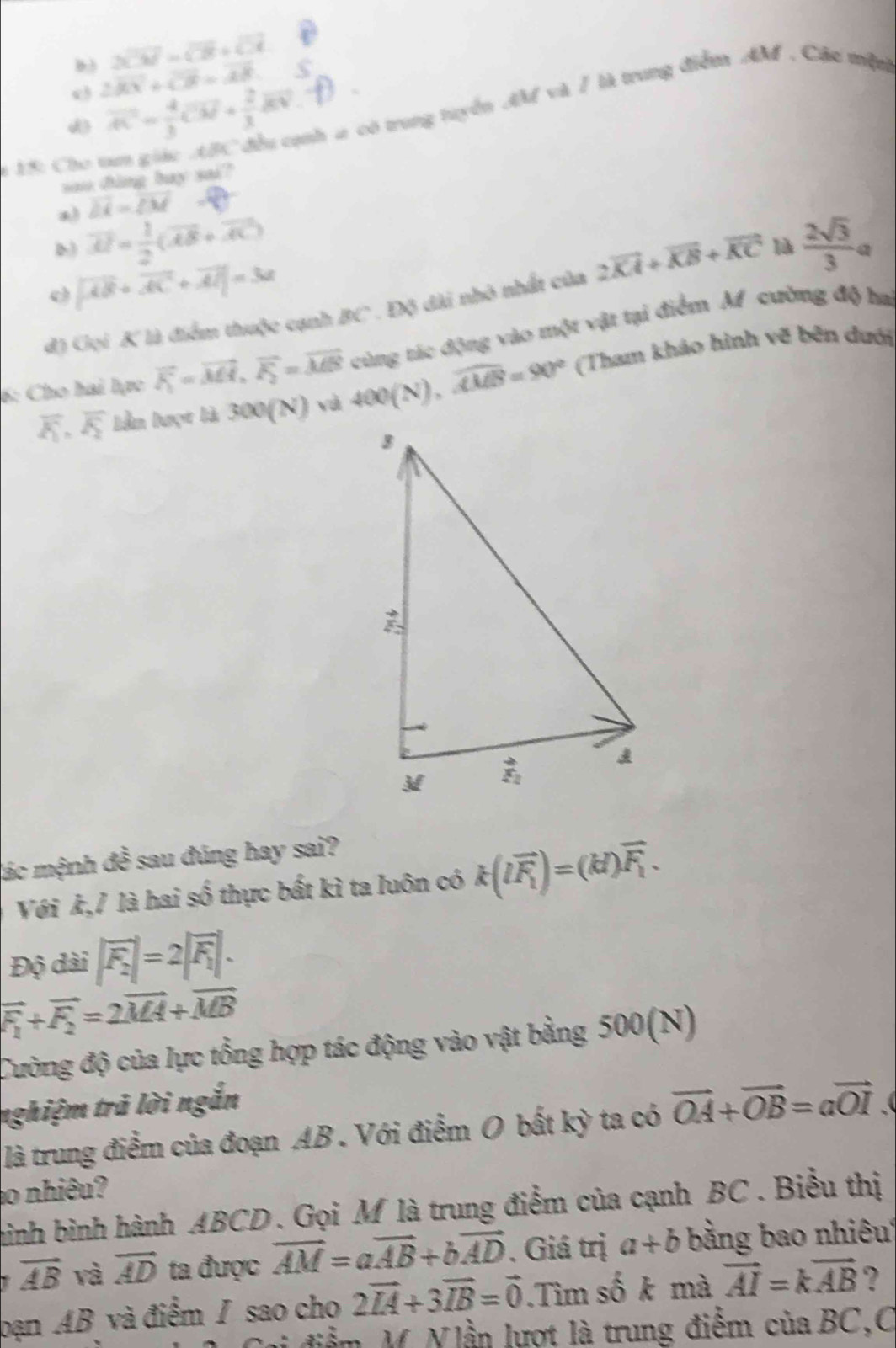 2overline CM=sqrt(3)+sqrt(11)
b3 2overline KX+overline CR=overline AB
d overline AC= 4/3 overline CM+ 2/3 overline EN
nh ư có trung tuyển AM và / là trung điểm AM . Các mệt
1 15: Cho 
sau ding bay sai?
a overline DA=overline CM _ kJ
D vector AI= 1/2 (vector AB+vector AC)
o |vector AB+vector AC+vector Al|=3a
đ) Gọi K là điểm thuộc cạnh BC . Độ dài nhỏ nhất của 2vector KA+vector KB+vector KC là  2sqrt(3)/3 a
6: Cho hai lực vector F_1=vector MH,vector F_2=vector MB 400(N),widehat AMB=90° cùng tác động vào một vật tại điểm Af cường độ ha
(Tham khảo hình vẽ bên dưới
overline E, overline F_2 lần lượt là 300(N) và
lác mệnh đề sau đúng hay sai?
Với k,/ là hai số thực bất kì ta luôn có k(loverline F_1)=(kl)overline F_1.
Độ dài |vector F_2|=2|vector F_1|.
vector F_1+vector F_2=2vector MA+vector MB
Cường độ của lực tổng hợp tác động vào vật bằng 500(N)
nghiệm trã lời ngắn
là trung điểm của đoạn AB . Với điểm O bất kỳ ta có vector OA+vector OB=avector OI
ao nhiêu?
hình bình hành ABCD . Gọi M là trung điểm của cạnh BC . Biểu thị
vector AB và overline AD ta được vector AM=avector AB+bvector AD. Giá trị a+b bằng bao nhiêu
bạn AB và điểm / sao cho 2vector IA+3vector IB=vector 0.Tìm số k mà vector AI=kvector AB ?
Vi điểm M. N lần lượt là trung điểm của BC,C