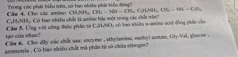 Trong các phát biểu trên, có bao nhiêu phát biểu đúng? 
Câu 4. Cho các amine: CH_3NH_2, CH_3-NH-CH_3, C_2H_5NH_2, CH_3-NH-C_2H_5,
C_6H_5NH_2. Có bao nhiêu chất là amine bậc một trong các chất trên? 
Câu 5. Ứng với công thức phân tử C_4H_9NO_2 có bao nhiêu α-amino acid đồng phân cấu 
tạo của nhau? 
Câu 6. Cho dãy các chất sau: enzyme , ethylamine, methyl acetate, Gly-Val, glucose , 
ammonia . Có bao nhiêu chất mà phân tử có chứa nitrogen?